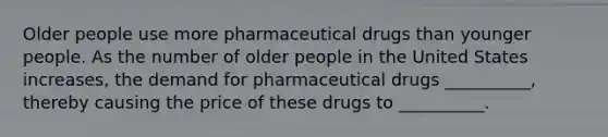 Older people use more pharmaceutical drugs than younger people. As the number of older people in the United States increases, the demand for pharmaceutical drugs __________, thereby causing the price of these drugs to __________.