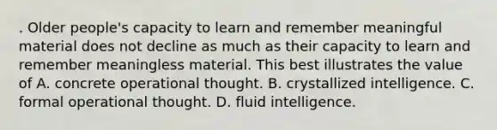 . Older people's capacity to learn and remember meaningful material does not decline as much as their capacity to learn and remember meaningless material. This best illustrates the value of A. concrete operational thought. B. crystallized intelligence. C. formal operational thought. D. fluid intelligence.