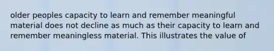 older peoples capacity to learn and remember meaningful material does not decline as much as their capacity to learn and remember meaningless material. This illustrates the value of