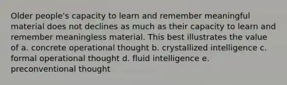 Older people's capacity to learn and remember meaningful material does not declines as much as their capacity to learn and remember meaningless material. This best illustrates the value of a. concrete operational thought b. crystallized intelligence c. formal operational thought d. fluid intelligence e. preconventional thought