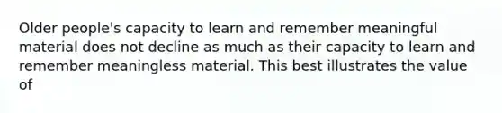 Older people's capacity to learn and remember meaningful material does not decline as much as their capacity to learn and remember meaningless material. This best illustrates the value of