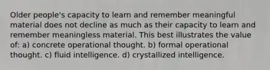 Older people's capacity to learn and remember meaningful material does not decline as much as their capacity to learn and remember meaningless material. This best illustrates the value of: a) concrete operational thought. b) formal operational thought. c) fluid intelligence. d) crystallized intelligence.