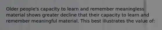 Older people's capacity to learn and remember meaningless material shows greater decline that their capacity to learn and remember meaningful material. This best illustrates the value of: