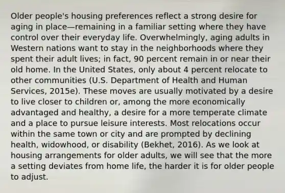 Older people's housing preferences reflect a strong desire for aging in place—remaining in a familiar setting where they have control over their everyday life. Overwhelmingly, aging adults in Western nations want to stay in the neighborhoods where they spent their adult lives; in fact, 90 percent remain in or near their old home. In the United States, only about 4 percent relocate to other communities (U.S. Department of Health and Human Services, 2015e). These moves are usually motivated by a desire to live closer to children or, among the more economically advantaged and healthy, a desire for a more temperate climate and a place to pursue leisure interests. Most relocations occur within the same town or city and are prompted by declining health, widowhood, or disability (Bekhet, 2016). As we look at housing arrangements for older adults, we will see that the more a setting deviates from home life, the harder it is for older people to adjust.