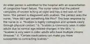 An older person is admitted to the hospital with an exacerbation of congestive heart failure. The nurse notes that the patient complains of severe itching at night and has a red rash on her torso. The patient is diagnosed with scabies. The patient asks the nurse, "How did I get something like this?" The best response by the nurse is: a. "Scabies is highly contagious and spreads easily through physical contact." b. "Scabies is commonly seen in older adults due to normal age-related changes in the skin." c. "Scabies is only seen in older adults who have multiple chronic illnesses." d. "Certain medications can make you more susceptible to contracting scabies."