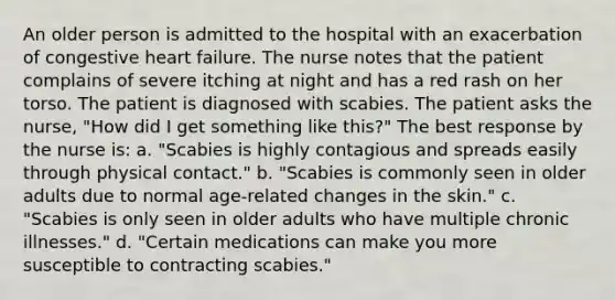 An older person is admitted to the hospital with an exacerbation of congestive heart failure. The nurse notes that the patient complains of severe itching at night and has a red rash on her torso. The patient is diagnosed with scabies. The patient asks the nurse, "How did I get something like this?" The best response by the nurse is: a. "Scabies is highly contagious and spreads easily through physical contact." b. "Scabies is commonly seen in older adults due to normal age-related changes in the skin." c. "Scabies is only seen in older adults who have multiple chronic illnesses." d. "Certain medications can make you more susceptible to contracting scabies."