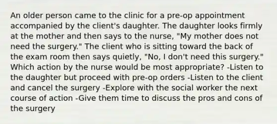 An older person came to the clinic for a pre-op appointment accompanied by the client's daughter. The daughter looks firmly at the mother and then says to the nurse, "My mother does not need the surgery." The client who is sitting toward the back of the exam room then says quietly, "No, I don't need this surgery." Which action by the nurse would be most appropriate? -Listen to the daughter but proceed with pre-op orders -Listen to the client and cancel the surgery -Explore with the social worker the next course of action -Give them time to discuss the pros and cons of the surgery