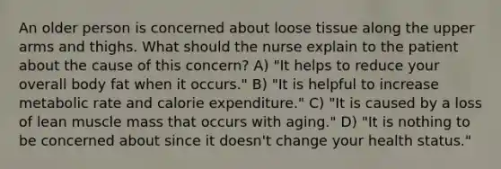 An older person is concerned about loose tissue along the upper arms and thighs. What should the nurse explain to the patient about the cause of this concern? A) "It helps to reduce your overall body fat when it occurs." B) "It is helpful to increase metabolic rate and calorie expenditure." C) "It is caused by a loss of lean muscle mass that occurs with aging." D) "It is nothing to be concerned about since it doesn't change your health status."