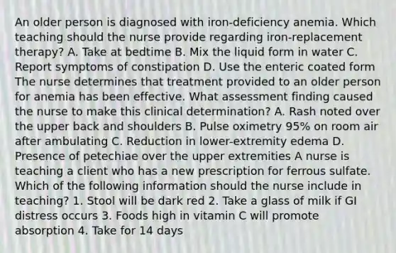 An older person is diagnosed with iron-deficiency anemia. Which teaching should the nurse provide regarding iron-replacement therapy? A. Take at bedtime B. Mix the liquid form in water C. Report symptoms of constipation D. Use the enteric coated form The nurse determines that treatment provided to an older person for anemia has been effective. What assessment finding caused the nurse to make this clinical determination? A. Rash noted over the upper back and shoulders B. Pulse oximetry 95% on room air after ambulating C. Reduction in lower-extremity edema D. Presence of petechiae over the upper extremities A nurse is teaching a client who has a new prescription for ferrous sulfate. Which of the following information should the nurse include in teaching? 1. Stool will be dark red 2. Take a glass of milk if GI distress occurs 3. Foods high in vitamin C will promote absorption 4. Take for 14 days