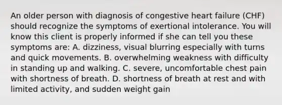 An older person with diagnosis of congestive heart failure (CHF) should recognize the symptoms of exertional intolerance. You will know this client is properly informed if she can tell you these symptoms are: A. dizziness, visual blurring especially with turns and quick movements. B. overwhelming weakness with difficulty in standing up and walking. C. severe, uncomfortable chest pain with shortness of breath. D. shortness of breath at rest and with limited activity, and sudden weight gain