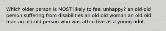 Which older person is MOST likely to feel unhappy? an old-old person suffering from disabilities an old-old woman an old-old man an old-old person who was attractive as a young adult