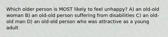 Which older person is MOST likely to feel unhappy? A) an old-old woman B) an old-old person suffering from disabilities C) an old-old man D) an old-old person who was attractive as a young adult