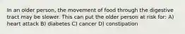 In an older person, the movement of food through the digestive tract may be slower. This can put the older person at risk for: A) heart attack B) diabetes C) cancer D) constipation
