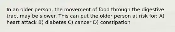 In an older person, the movement of food through the digestive tract may be slower. This can put the older person at risk for: A) heart attack B) diabetes C) cancer D) constipation