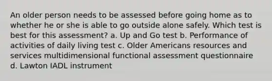 An older person needs to be assessed before going home as to whether he or she is able to go outside alone safely. Which test is best for this assessment? a. Up and Go test b. Performance of activities of daily living test c. Older Americans resources and services multidimensional functional assessment questionnaire d. Lawton IADL instrument