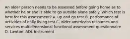 An older person needs to be assessed before going home as to whether he or she is able to go outside alone safely. Which test is best for this assessment? A. up and go test B. performance of activities of daily living test C. older americans resources and services multidimensional functional assessment questionnaire D. Lawton IADL instrument