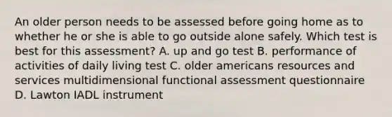 An older person needs to be assessed before going home as to whether he or she is able to go outside alone safely. Which test is best for this assessment? A. up and go test B. performance of activities of daily living test C. older americans resources and services multidimensional functional assessment questionnaire D. Lawton IADL instrument