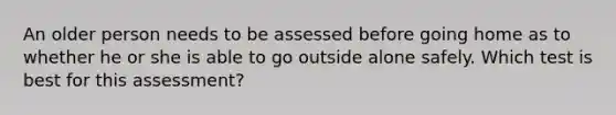 An older person needs to be assessed before going home as to whether he or she is able to go outside alone safely. Which test is best for this assessment?