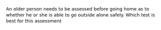 An older person needs to be assessed before going home as to whether he or she is able to go outside alone safely. Which test is best for this assessment