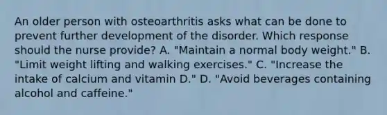 An older person with osteoarthritis asks what can be done to prevent further development of the disorder. Which response should the nurse provide? A. "Maintain a normal body weight." B. "Limit weight lifting and walking exercises." C. "Increase the intake of calcium and vitamin D." D. "Avoid beverages containing alcohol and caffeine."