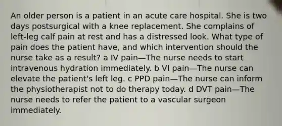 An older person is a patient in an acute care hospital. She is two days postsurgical with a knee replacement. She complains of left-leg calf pain at rest and has a distressed look. What type of pain does the patient have, and which intervention should the nurse take as a result? a IV pain—The nurse needs to start intravenous hydration immediately. b VI pain—The nurse can elevate the patient's left leg. c PPD pain—The nurse can inform the physiotherapist not to do therapy today. d DVT pain—The nurse needs to refer the patient to a vascular surgeon immediately.