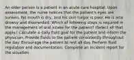 An older person is a patient in an acute care hospital. Upon assessment, the nurse notices that the patient's eyes are sunken, his mouth is dry, and his skin turgor is poor. He is also drowsy and disoriented. Which of following steps is required in the management of oral intake for the patient? (Select all that apply.) Calculate a daily fluid goal for the patient and inform the physician. Provide fluids to the patient consistently throughout the day. Encourage the patient to rest all day. Perform fluid regulation and documentation. Complete an incident report for the situation.