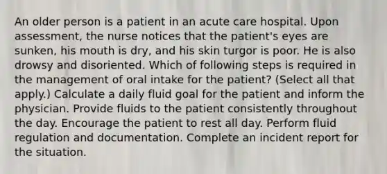 An older person is a patient in an acute care hospital. Upon assessment, the nurse notices that the patient's eyes are sunken, his mouth is dry, and his skin turgor is poor. He is also drowsy and disoriented. Which of following steps is required in the management of oral intake for the patient? (Select all that apply.) Calculate a daily fluid goal for the patient and inform the physician. Provide fluids to the patient consistently throughout the day. Encourage the patient to rest all day. Perform fluid regulation and documentation. Complete an incident report for the situation.