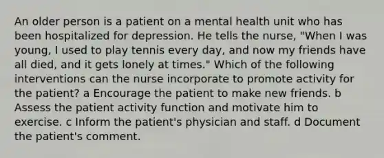 An older person is a patient on a mental health unit who has been hospitalized for depression. He tells the nurse, "When I was young, I used to play tennis every day, and now my friends have all died, and it gets lonely at times." Which of the following interventions can the nurse incorporate to promote activity for the patient? a Encourage the patient to make new friends. b Assess the patient activity function and motivate him to exercise. c Inform the patient's physician and staff. d Document the patient's comment.