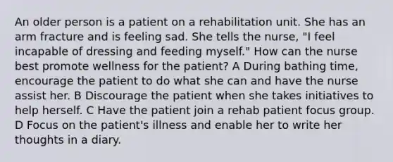 An older person is a patient on a rehabilitation unit. She has an arm fracture and is feeling sad. She tells the nurse, "I feel incapable of dressing and feeding myself." How can the nurse best promote wellness for the patient? A During bathing time, encourage the patient to do what she can and have the nurse assist her. B Discourage the patient when she takes initiatives to help herself. C Have the patient join a rehab patient focus group. D Focus on the patient's illness and enable her to write her thoughts in a diary.