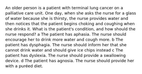 An older person is a patient with terminal lung cancer on a palliative care unit. One day, when she asks the nurse for a glass of water because she is thirsty, the nurse provides water and then notices that the patient begins choking and coughing when she drinks it. What is the patient's condition, and how should the nurse respond? a The patient has aphasia. The nurse should encourage her to drink more water and cough more. b The patient has dysphagia. The nurse should inform her that she cannot drink water and should give ice chips instead c The patient has dyslexia. The nurse should provide a swallowing device. d The patient has agnosia. The nurse should provide her with a puréed diet.