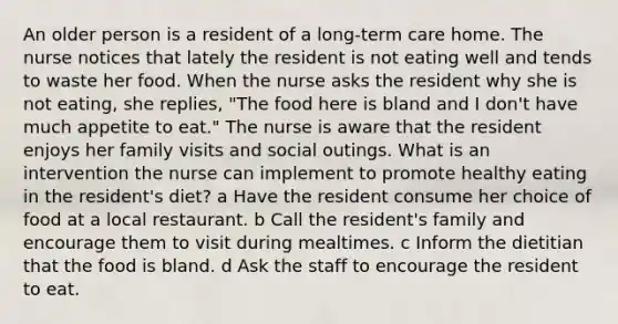 An older person is a resident of a long-term care home. The nurse notices that lately the resident is not eating well and tends to waste her food. When the nurse asks the resident why she is not eating, she replies, "The food here is bland and I don't have much appetite to eat." The nurse is aware that the resident enjoys her family visits and social outings. What is an intervention the nurse can implement to promote healthy eating in the resident's diet? a Have the resident consume her choice of food at a local restaurant. b Call the resident's family and encourage them to visit during mealtimes. c Inform the dietitian that the food is bland. d Ask the staff to encourage the resident to eat.