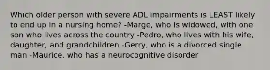 Which older person with severe ADL impairments is LEAST likely to end up in a nursing home? -Marge, who is widowed, with one son who lives across the country -Pedro, who lives with his wife, daughter, and grandchildren -Gerry, who is a divorced single man -Maurice, who has a neurocognitive disorder