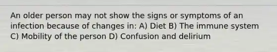 An older person may not show the signs or symptoms of an infection because of changes in: A) Diet B) The immune system C) Mobility of the person D) Confusion and delirium