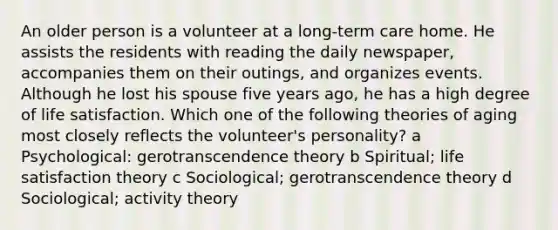 An older person is a volunteer at a long-term care home. He assists the residents with reading the daily newspaper, accompanies them on their outings, and organizes events. Although he lost his spouse five years ago, he has a high degree of life satisfaction. Which one of the following theories of aging most closely reflects the volunteer's personality? a Psychological: gerotranscendence theory b Spiritual; life satisfaction theory c Sociological; gerotranscendence theory d Sociological; activity theory