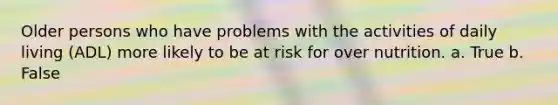 Older persons who have problems with the activities of daily living (ADL) more likely to be at risk for over nutrition. a. True b. False