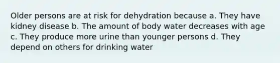 Older persons are at risk for dehydration because a. They have kidney disease b. The amount of body water decreases with age c. They produce more urine than younger persons d. They depend on others for drinking water