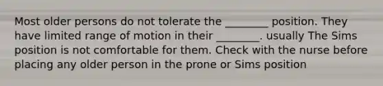 Most older persons do not tolerate the ________ position. They have limited range of motion in their ________. usually The Sims position is not comfortable for them. Check with the nurse before placing any older person in the prone or Sims position