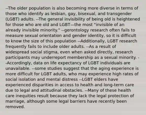 --The older population is also becoming more diverse in terms of those who identify as lesbian, gay, bisexual, and transgender (LGBT) adults. --The general invisibility of being old is heightened for those who are old and LGBT—the most "invisible of an already invisible minority." --gerontology research often fails to measure sexual orientation and gender identity, so it is difficult to know the size of this population --Additionally, LGBT research frequently fails to include older adults. --As a result of widespread social stigma, even when asked directly, research participants may underreport membership as a sexual minority. --Accordingly, data on life expectancy of LGBT individuals are unavailable. --some studies suggest that the aging experience is more difficult for LGBT adults, who may experience high rates of social isolation and mental distress --LGBT elders have experienced disparities in access to health and long-term care due to legal and attitudinal obstacles. --Many of these health care inequities result because they lack the legal protection of marriage, although some legal barriers have recently been removed.