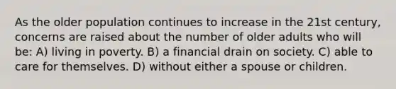 As the older population continues to increase in the 21st century, concerns are raised about the number of older adults who will be: A) living in poverty. B) a financial drain on society. C) able to care for themselves. D) without either a spouse or children.