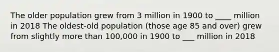 The older population grew from 3 million in 1900 to ____ million in 2018 The oldest-old population (those age 85 and over) grew from slightly more than 100,000 in 1900 to ___ million in 2018