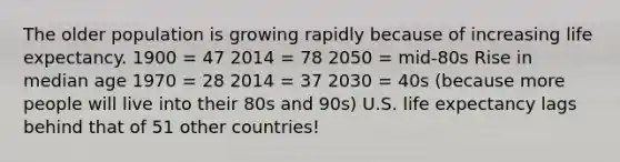 The older population is growing rapidly because of increasing life expectancy. 1900 = 47 2014 = 78 2050 = mid-80s Rise in median age 1970 = 28 2014 = 37 2030 = 40s (because more people will live into their 80s and 90s) U.S. life expectancy lags behind that of 51 other countries!