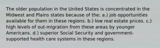 The older population in the United States is concentrated in the Midwest and Plains states because of the: a.) job opportunities available for them in these regions. b.) low real estate prices. c.) high levels of out-migration from these areas by younger Americans. d.) superior Social Security and government-supported health care systems in these regions.