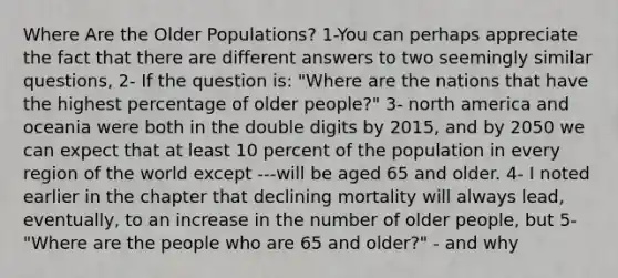 Where Are the Older Populations? 1-You can perhaps appreciate the fact that there are different answers to two seemingly similar questions, 2- If the question is: "Where are the nations that have the highest percentage of older people?" 3- north america and oceania were both in the double digits by 2015, and by 2050 we can expect that at least 10 percent of the population in every region of the world except ---will be aged 65 and older. 4- I noted earlier in the chapter that declining mortality will always lead, eventually, to an increase in the number of older people, but 5- "Where are the people who are 65 and older?" - and why