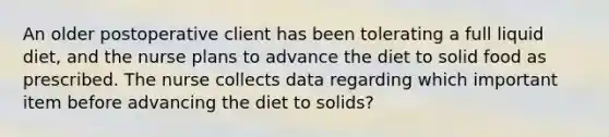 An older postoperative client has been tolerating a full liquid diet, and the nurse plans to advance the diet to solid food as prescribed. The nurse collects data regarding which important item before advancing the diet to solids?