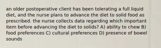 an older postoperative client has been tolerating a full liquid diet, and the nurse plans to advance the diet to solid food as prescribed. the nurse collects data regarding which important item before advancing the diet to solids? A) ability to chew B) food preferences C) cultural preferences D) presence of bowel sounds