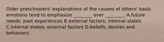 Older preschoolers' explanations of the causes of others' basic emotions tend to emphasize ________ over ________. A.future needs; past experiences B.external factors; internal states C.internal states; external factors D.beliefs; desires and behaviors