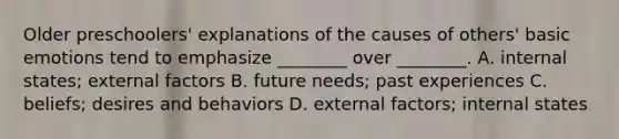 Older preschoolers' explanations of the causes of others' basic emotions tend to emphasize ________ over ________. A. internal states; external factors B. future needs; past experiences C. beliefs; desires and behaviors D. external factors; internal states