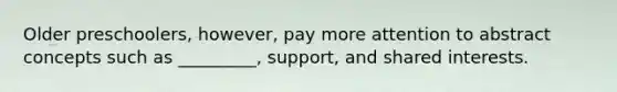 Older preschoolers, however, pay more attention to abstract concepts such as _________, support, and shared interests.