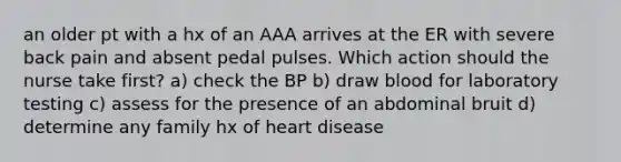 an older pt with a hx of an AAA arrives at the ER with severe back pain and absent pedal pulses. Which action should the nurse take first? a) check the BP b) draw blood for laboratory testing c) assess for the presence of an abdominal bruit d) determine any family hx of heart disease