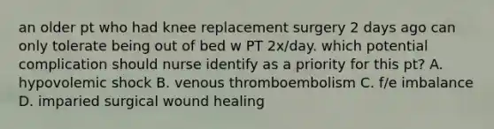 an older pt who had knee replacement surgery 2 days ago can only tolerate being out of bed w PT 2x/day. which potential complication should nurse identify as a priority for this pt? A. hypovolemic shock B. venous thromboembolism C. f/e imbalance D. imparied surgical wound healing